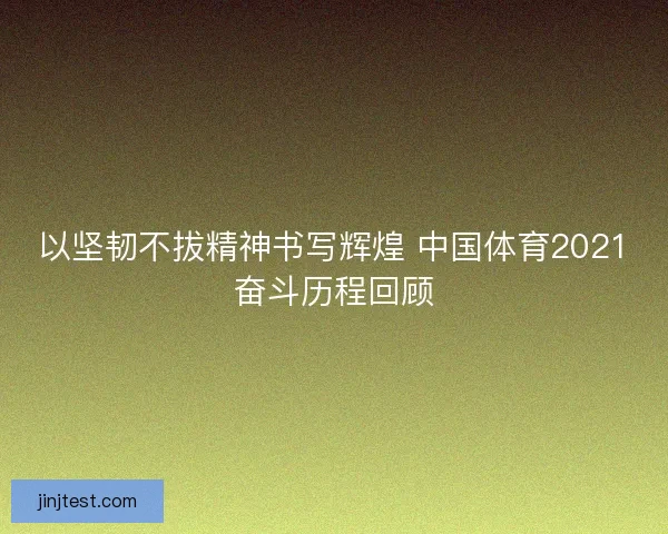 以坚韧不拔精神书写辉煌 中国体育2021奋斗历程回顾