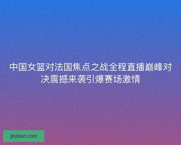 中国女篮对法国焦点之战全程直播巅峰对决震撼来袭引爆赛场激情