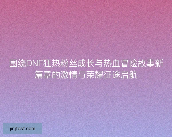 围绕DNF狂热粉丝成长与热血冒险故事新篇章的激情与荣耀征途启航