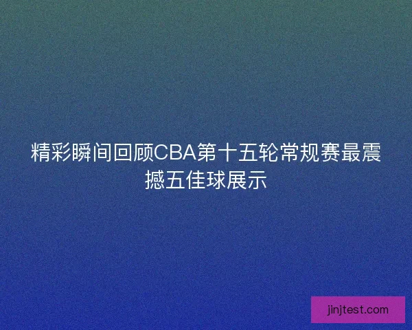 精彩瞬间回顾CBA第十五轮常规赛最震撼五佳球展示