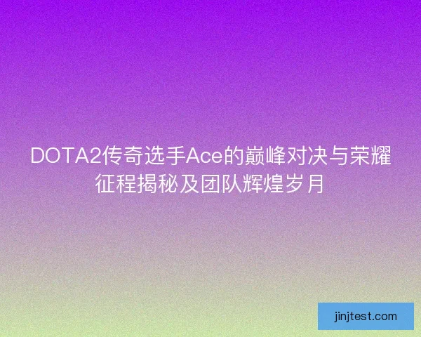 DOTA2传奇选手Ace的巅峰对决与荣耀征程揭秘及团队辉煌岁月
