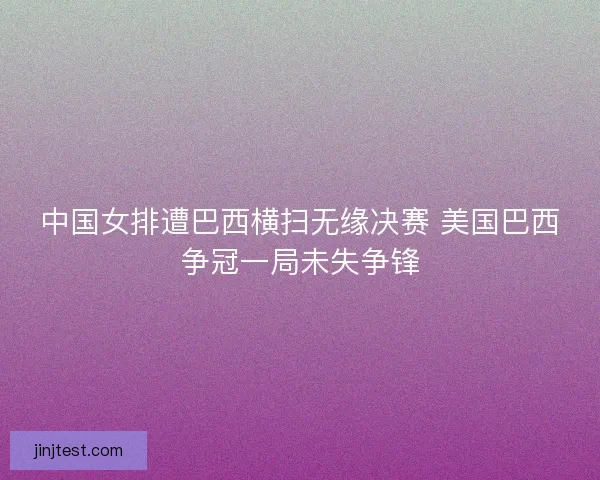 中国女排遭巴西横扫无缘决赛 美国巴西争冠一局未失争锋
