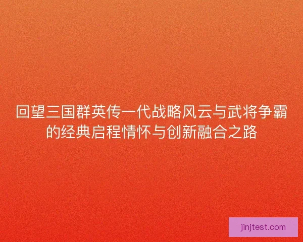 回望三国群英传一代战略风云与武将争霸的经典启程情怀与创新融合之路